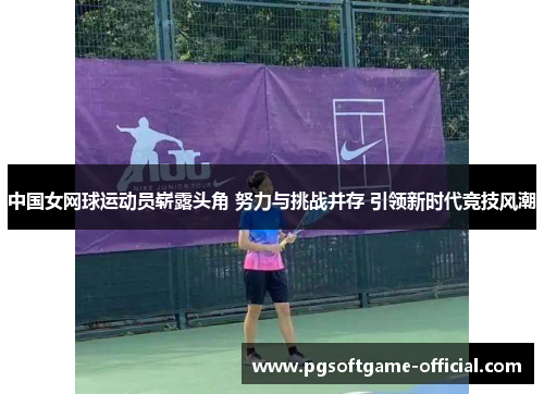 中国女网球运动员崭露头角 努力与挑战并存 引领新时代竞技风潮